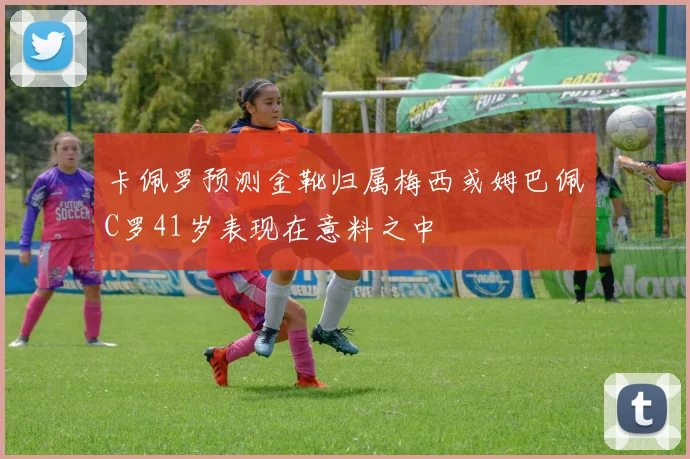 卡佩罗预测金靴归属梅西或姆巴佩C罗41岁表现在意料之中