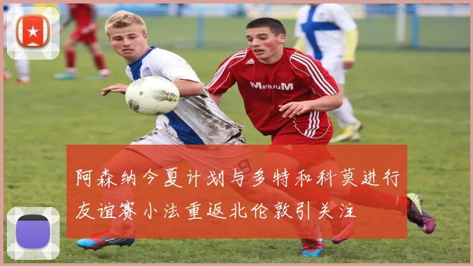 阿森纳今夏计划与多特和科莫进行友谊赛小法重返北伦敦引关注