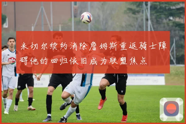 米切尔续约消除詹姆斯重返骑士障碍他的回归依旧成为联盟焦点