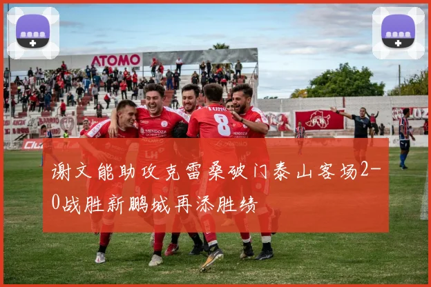 谢文能助攻克雷桑破门泰山客场2-0战胜新鹏城再添胜绩