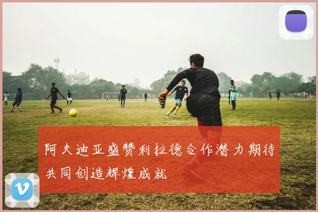 阿夫迪亚盛赞利拉德合作潜力期待共同创造辉煌成就