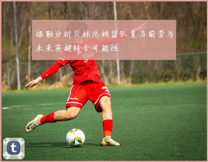 福勒分析贝林厄姆留队皇马前景与未来英超转会可能性