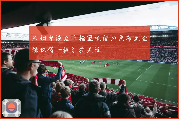 米切尔谈后卫抢篮板能力莫布里全场仅得一板引发关注