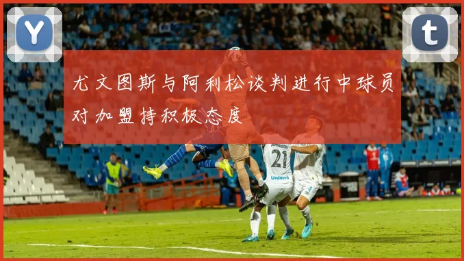 尤文图斯与阿利松谈判进行中球员对加盟持积极态度