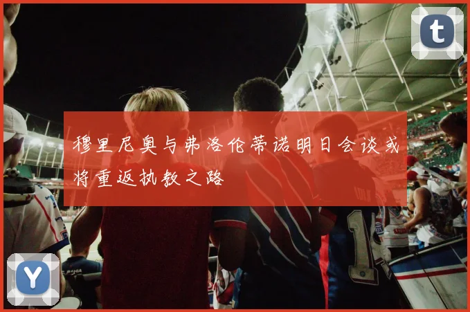 穆里尼奥与弗洛伦蒂诺明日会谈或将重返执教之路