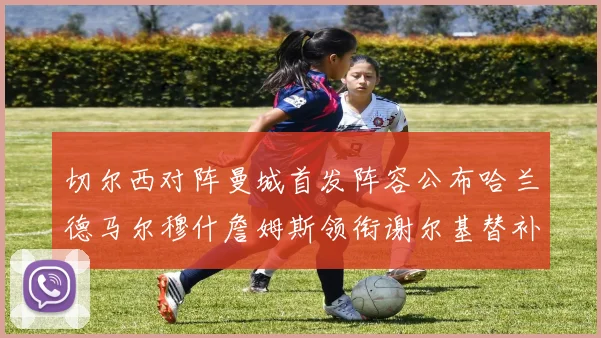 切尔西对阵曼城首发阵容公布哈兰德马尔穆什詹姆斯领衔谢尔基替补出战