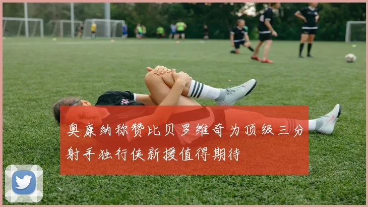 奥康纳称赞比贝罗维奇为顶级三分射手独行侠新援值得期待