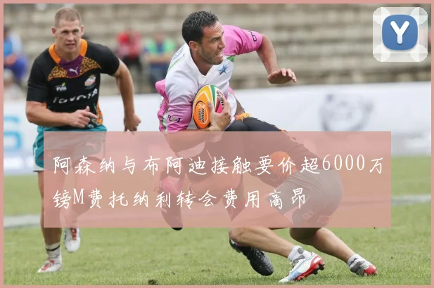 阿森纳与布阿迪接触要价超6000万镑M费托纳利转会费用高昂