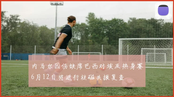 内马尔因伤缺席巴西对埃及热身赛6月12日将进行核磁共振复查