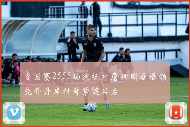 季后赛2555场次统计詹姆斯遥遥领先乔丹库科奇紧随其后