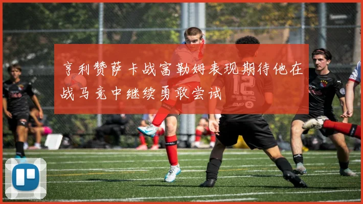 亨利赞萨卡战富勒姆表现期待他在战马竞中继续勇敢尝试